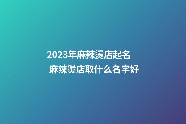 2023年麻辣燙店起名 麻辣燙店取什么名字好